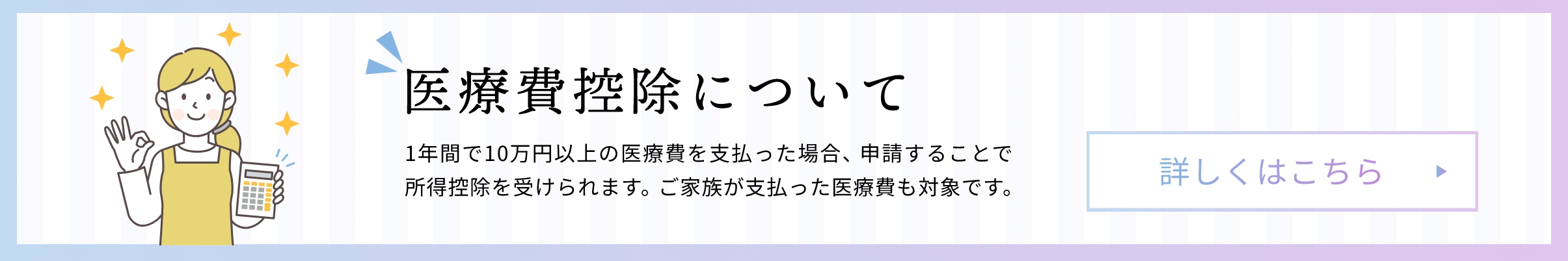 医療費控除について 1年間で10万円以上の医療費を支払った場合、申請することで所得控除を受けられます。ご家族が支払った医療費も対象です。 詳しくはこちら