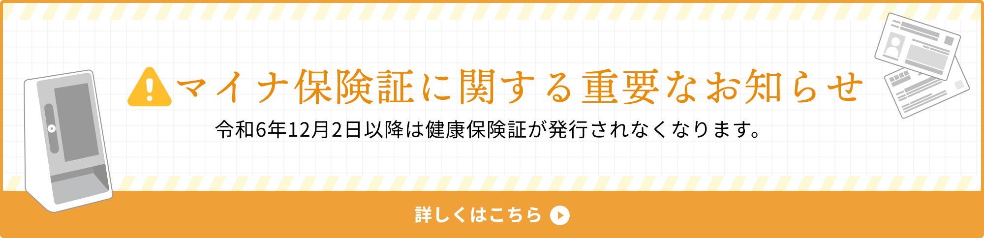 マイナ保険証に関する重要なお知らせ 令和6年12月2日以降は健康保険証が発行されなくなります。 詳しくはこちら