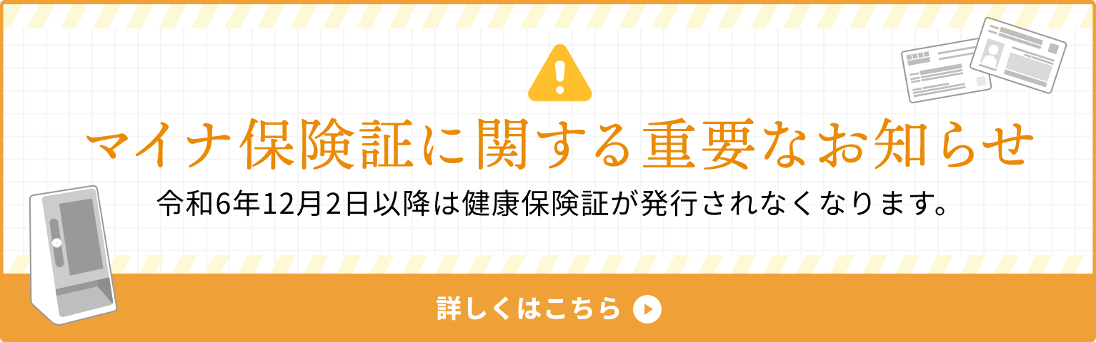 マイナ保険証に関する重要なお知らせ 令和6年12月2日以降は健康保険証が発行されなくなります。 詳しくはこちら